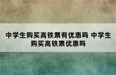 中学生购买高铁票有优惠吗 中学生购买高铁票优惠吗